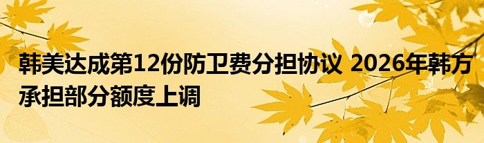 韩美达成第12份防卫费分担协议 2026年韩方承担部分额度上调