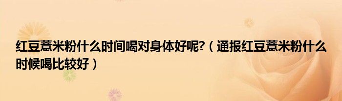红豆薏米粉什么时间喝对身体好呢?(通报红豆薏米粉什么时候喝比较好)