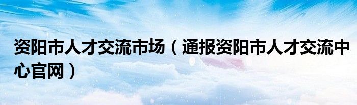 资阳市人才交流市场(通报资阳市人才交流中心官网)
