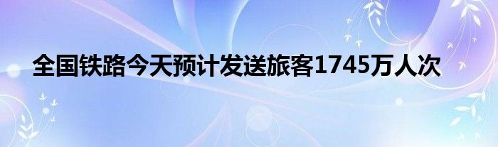 全国铁路今天预计发送旅客1745万人次