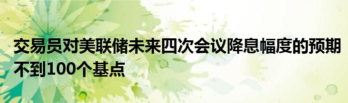 交易员对美联储未来四次会议降息幅度的预期不到100个基点