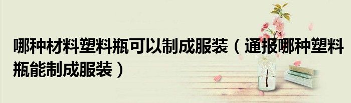 哪种材料塑料瓶可以制成服装(通报哪种塑料瓶能制成服装)