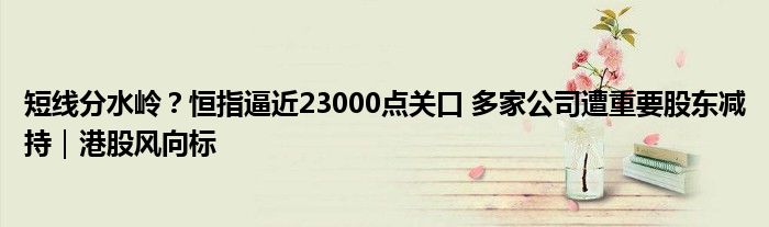 短线分水岭?恒指逼近23000点关口 多家公司遭重要股东减持|港股风向标