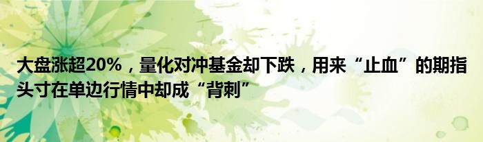 大盘涨超20%,量化对冲基金却下跌,用来“止血”的期指头寸在单边行情中却成“背刺”