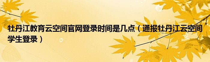 牡丹江教育云空间官网登录时间是几点(通报牡丹江云空间学生登录)