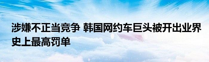 涉嫌不正当竞争 韩国网约车巨头被开出业界史上最高罚单