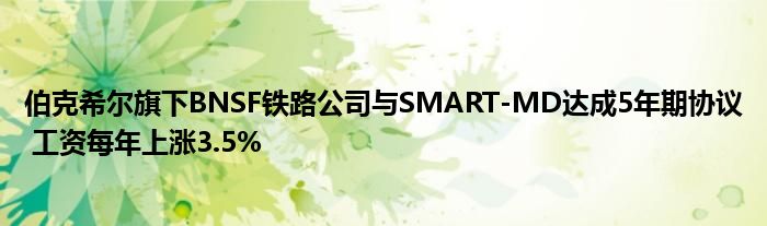 伯克希尔旗下BNSF铁路公司与SMART-MD达成5年期协议 工资每年上涨3.5%