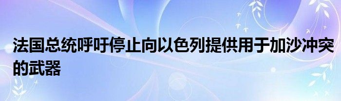 法国总统呼吁停止向以色列提供用于加沙冲突的武器