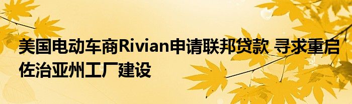 美国电动车商Rivian申请联邦贷款 寻求重启佐治亚州工厂建设