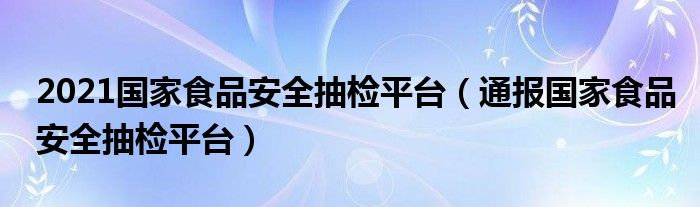 2021国家食品安全抽检平台(通报国家食品安全抽检平台)