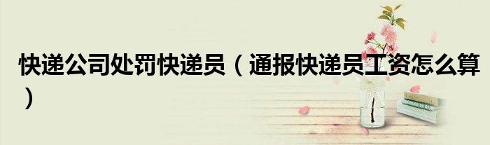 快递公司处罚快递员（通报快递员工资怎么算）