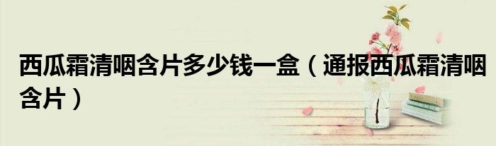 西瓜霜清咽含片多少钱一盒(通报西瓜霜清咽含片)