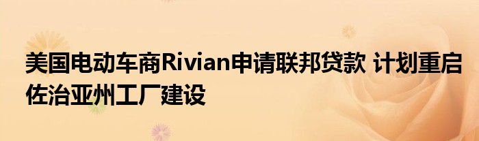 美国电动车商Rivian申请联邦贷款 计划重启佐治亚州工厂建设