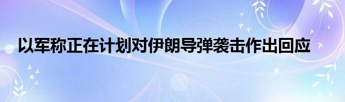 以军称正在计划对伊朗导弹袭击作出回应