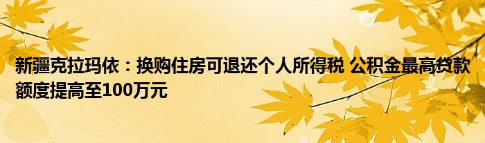 新疆克拉玛依：换购住房可退还个人所得税 公积金最高贷款额度提高至100万元