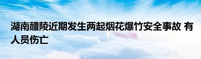 湖南醴陵近期发生两起烟花爆竹安全事故 有人员伤亡