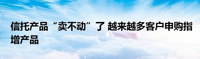 信托产品“卖不动”了 越来越多客户申购指增产品