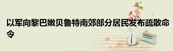 以军向黎巴嫩贝鲁特南郊部分居民发布疏散命令