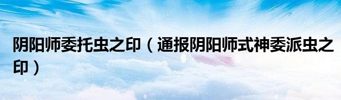 阴阳师委托虫之印(通报阴阳师式神委派虫之印)