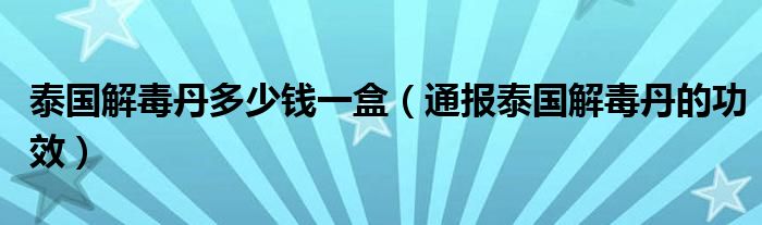泰国解毒丹多少钱一盒(通报泰国解毒丹的功效)