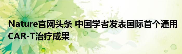 Nature官网头条 中国学者发表国际首个通用CAR-T治疗成果