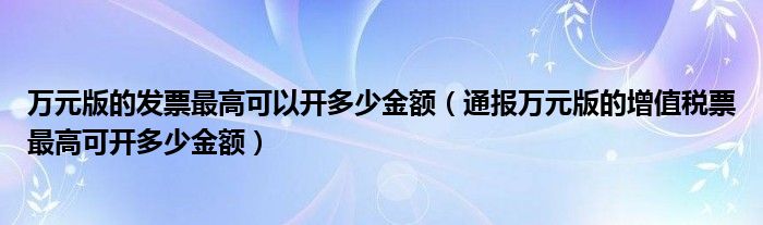 万元版的发票最高可以开多少金额(通报万元版的增值税票最高可开多少金额)