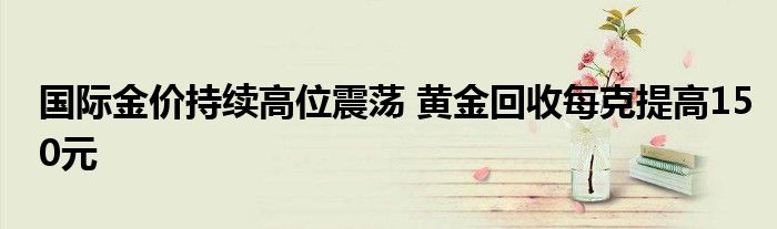 国际金价持续高位震荡 黄金回收每克提高150元