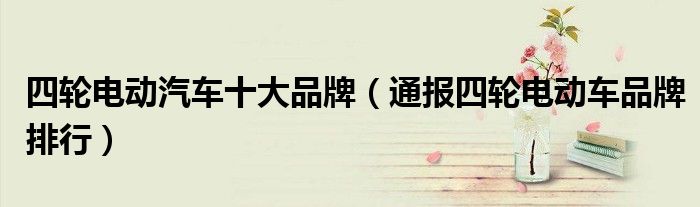 四轮电动汽车十大品牌(通报四轮电动车品牌排行)