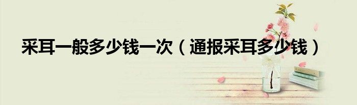 采耳一般多少钱一次(通报采耳多少钱)