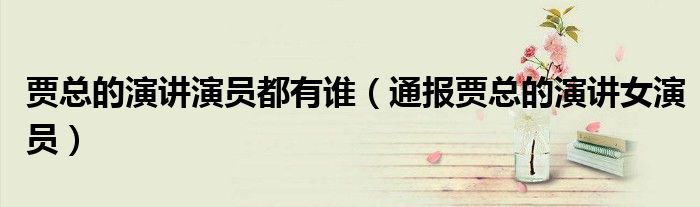 贾总的演讲演员都有谁（通报贾总的演讲女演员）