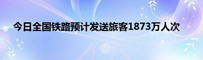 今日全国铁路预计发送旅客1873万人次