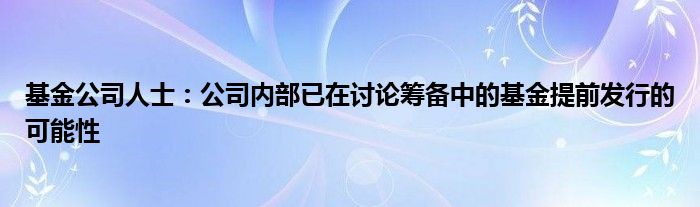基金公司人士:公司内部已在讨论筹备中的基金提前发行的可能性