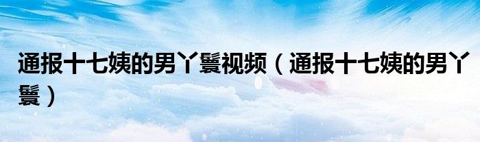 通报十七姨的男丫鬟视频（通报十七姨的男丫鬟）