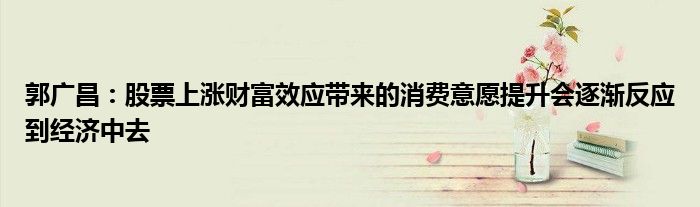 郭广昌:股票上涨财富效应带来的消费意愿提升会逐渐反应到经济中去
