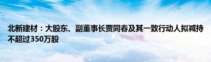 北新建材:大股东、副董事长贾同春及其一致行动人拟减持不超过350万股