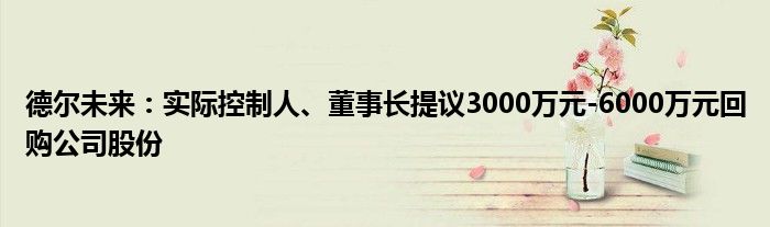 德尔未来：实际控制人、董事长提议3000万元-6000万元回购公司股份