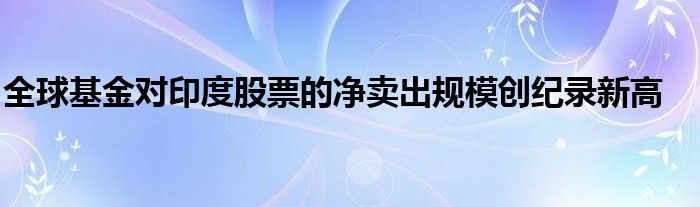 全球基金对印度股票的净卖出规模创纪录新高