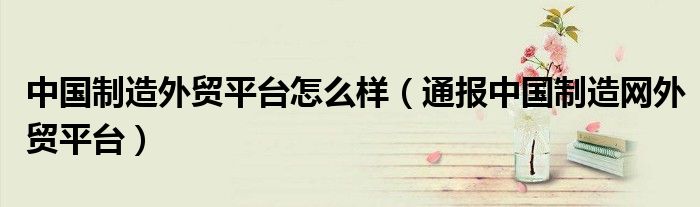 中国制造外贸平台怎么样(通报中国制造网外贸平台)