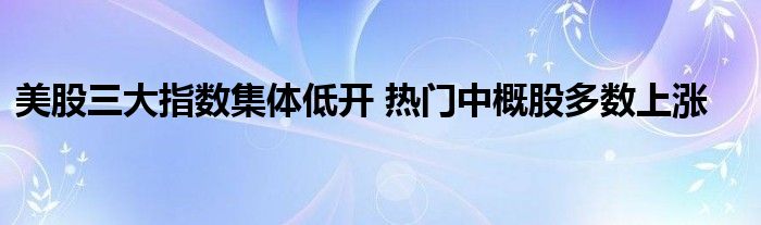 美股三大指数集体低开 热门中概股多数上涨