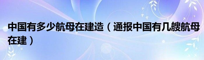 中国有多少航母在建造(通报中国有几艘航母在建)