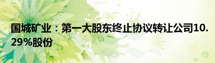 国城矿业:第一大股东终止协议转让公司10.29%股份