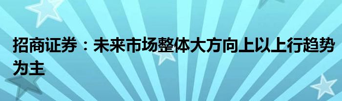 招商证券:未来市场整体大方向上以上行趋势为主