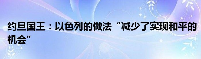 约旦国王:以色列的做法“减少了实现和平的机会”