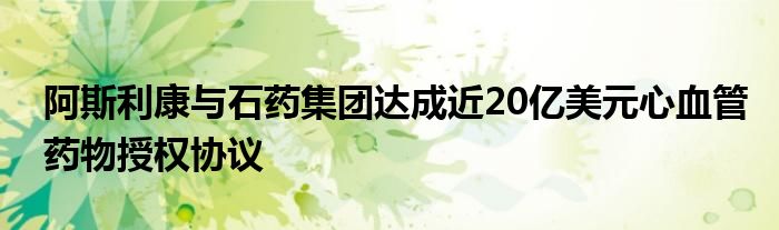 阿斯利康与石药集团达成近20亿美元心血管药物授权协议