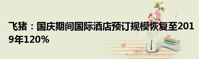 飞猪:国庆期间国际酒店预订规模恢复至2019年120%
