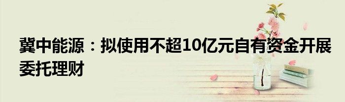 冀中能源:拟使用不超10亿元自有资金开展委托理财