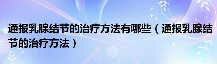 通报乳腺结节的治疗方法有哪些(通报乳腺结节的治疗方法)