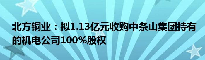 北方铜业：拟1.13亿元收购中条山集团持有的机电公司100%股权