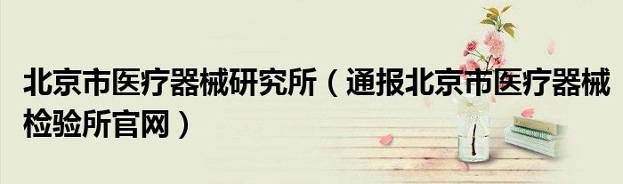 北京市医疗器械研究所(通报北京市医疗器械检验所官网)