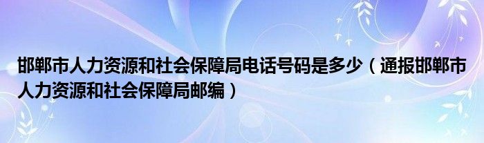 邯郸市人力资源和社会保障局电话号码是多少(通报邯郸市人力资源和社会保障局邮编)
